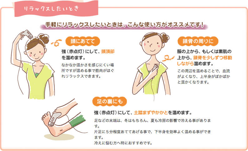 リラックスしたいとき、頭に当てて:強にして、頭頂部を温めます。鎖骨の周りに:服の上から、もしくじゃ素肌の上から、鎖骨を少しずつ移動しながら温めます。足の裏にも:強にして、土踏まずやかかとを温めます。